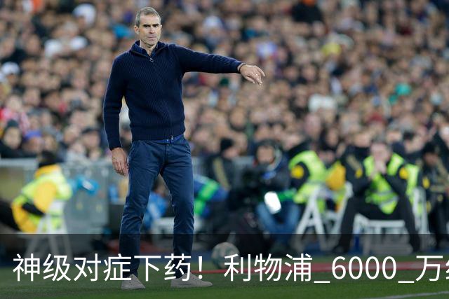 神级对症下药！利物浦 6000 万绝杀补强！只为激活 1.2 亿水货